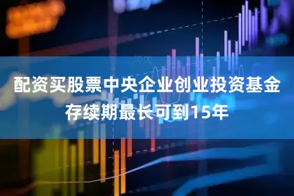 配资买股票中央企业创业投资基金存续期最长可到15年