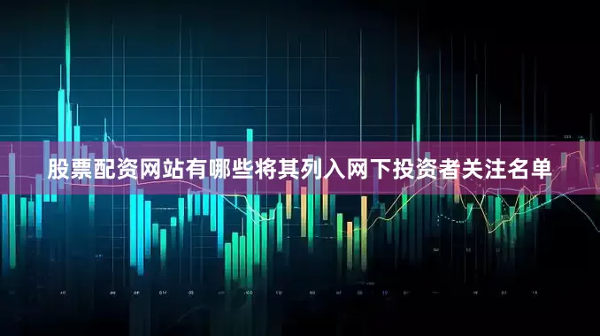 股票配资网站有哪些将其列入网下投资者关注名单