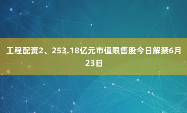 工程配资2、253.18亿元市值限售股今日解禁6月23日