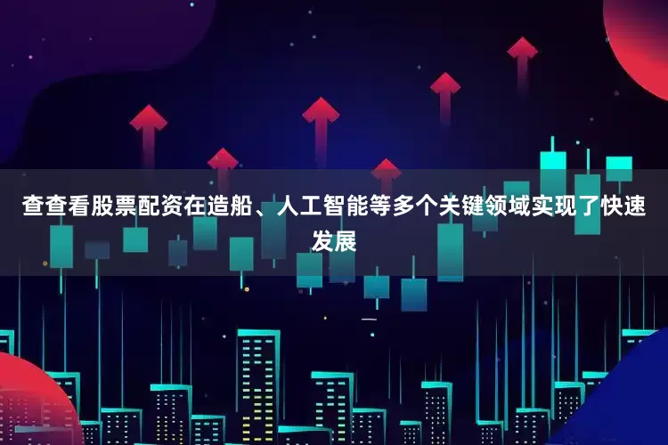 查查看股票配资在造船、人工智能等多个关键领域实现了快速发展