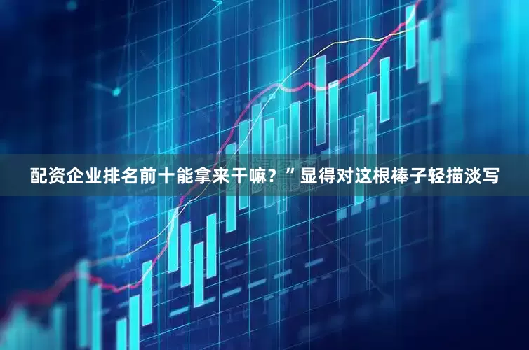 配资企业排名前十能拿来干嘛？”显得对这根棒子轻描淡写