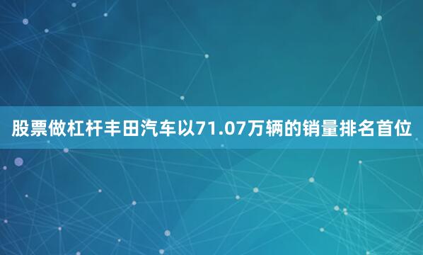股票做杠杆丰田汽车以71.07万辆的销量排名首位