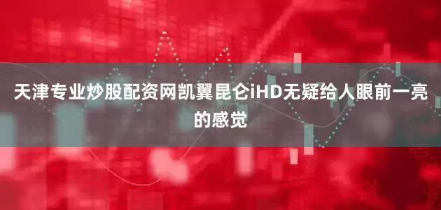 天津专业炒股配资网凯翼昆仑iHD无疑给人眼前一亮的感觉