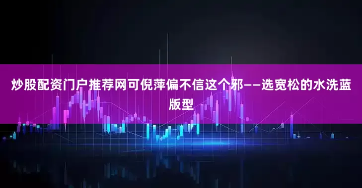 炒股配资门户推荐网可倪萍偏不信这个邪——选宽松的水洗蓝版型