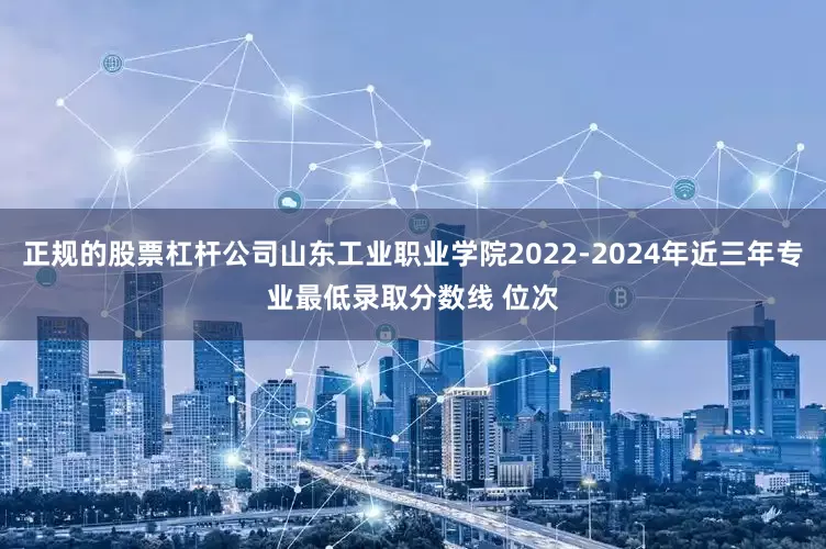 正规的股票杠杆公司山东工业职业学院2022-2024年近三年专业最低录取分数线 位次