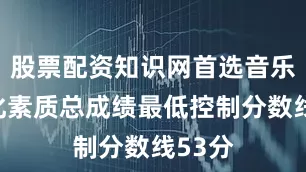 股票配资知识网首选音乐类文化素质总成绩最低控制分数线53分