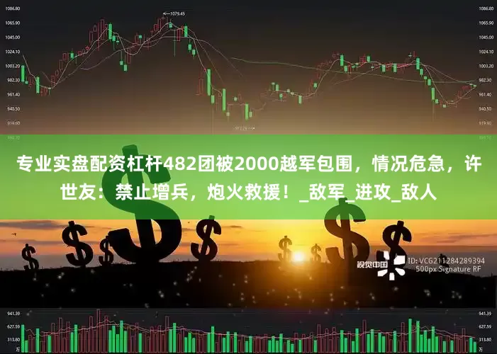 专业实盘配资杠杆482团被2000越军包围，情况危急，许世友：禁止增兵，炮火救援！_敌军_进攻_敌人
