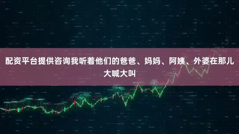 配资平台提供咨询我听着他们的爸爸、妈妈、阿姨、外婆在那儿大喊大叫