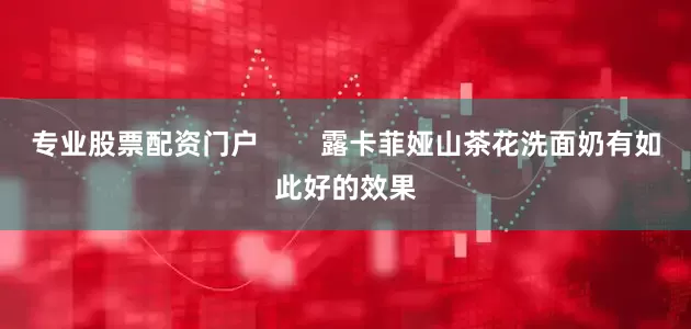 专业股票配资门户        露卡菲娅山茶花洗面奶有如此好的效果