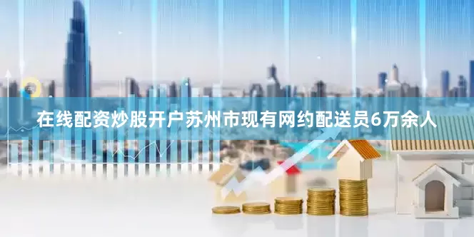 在线配资炒股开户苏州市现有网约配送员6万余人