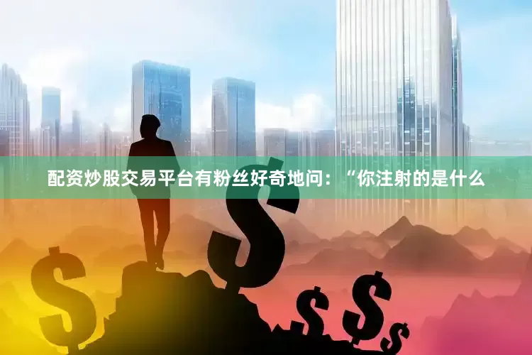 配资炒股交易平台有粉丝好奇地问：“你注射的是什么
