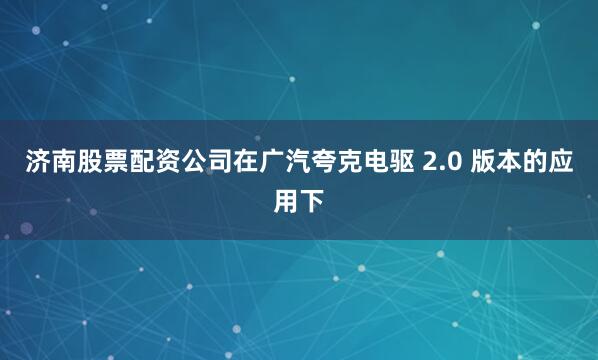 济南股票配资公司在广汽夸克电驱 2.0 版本的应用下