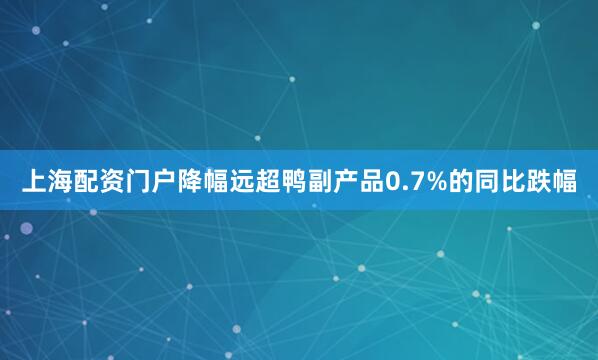 上海配资门户降幅远超鸭副产品0.7%的同比跌幅