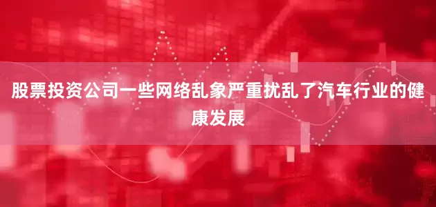 股票投资公司一些网络乱象严重扰乱了汽车行业的健康发展