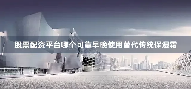股票配资平台哪个可靠早晚使用替代传统保湿霜