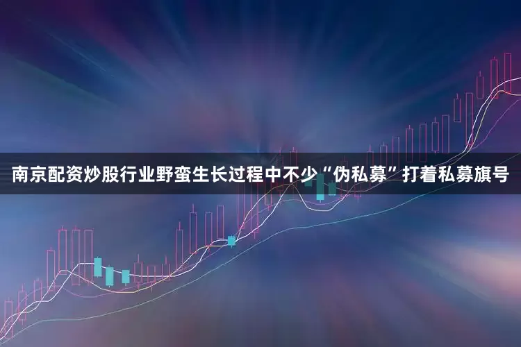 南京配资炒股行业野蛮生长过程中不少“伪私募”打着私募旗号