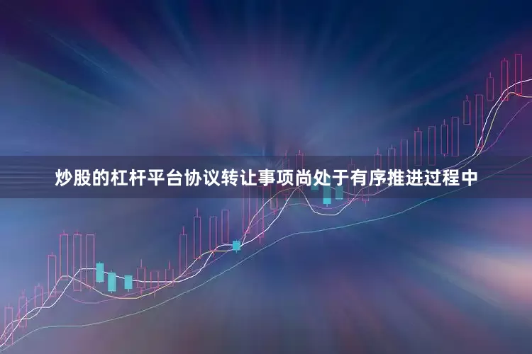 炒股的杠杆平台协议转让事项尚处于有序推进过程中