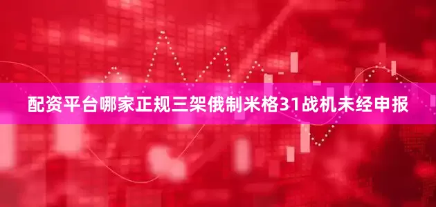 配资平台哪家正规三架俄制米格31战机未经申报