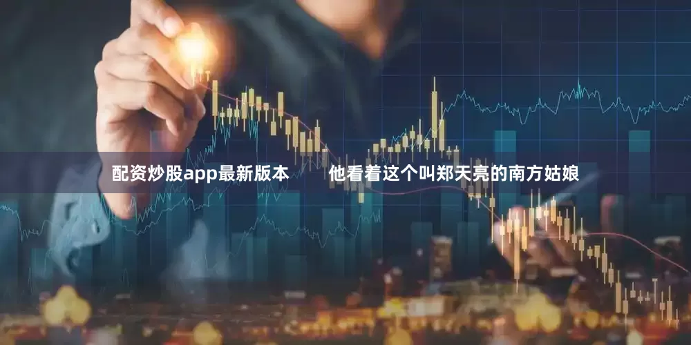 配资炒股app最新版本        他看着这个叫郑天亮的南方姑娘