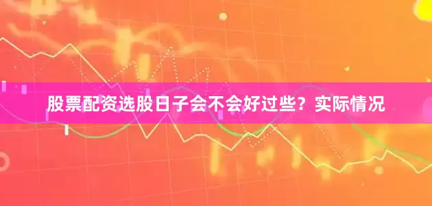 股票配资选股日子会不会好过些？实际情况