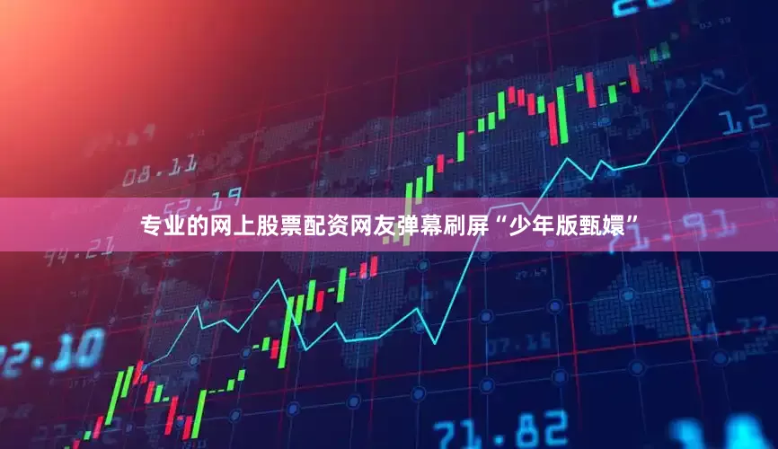 专业的网上股票配资网友弹幕刷屏“少年版甄嬛”