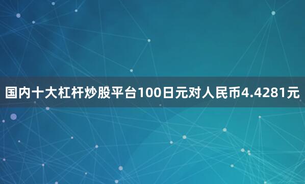 国内十大杠杆炒股平台100日元对人民币4.4281元