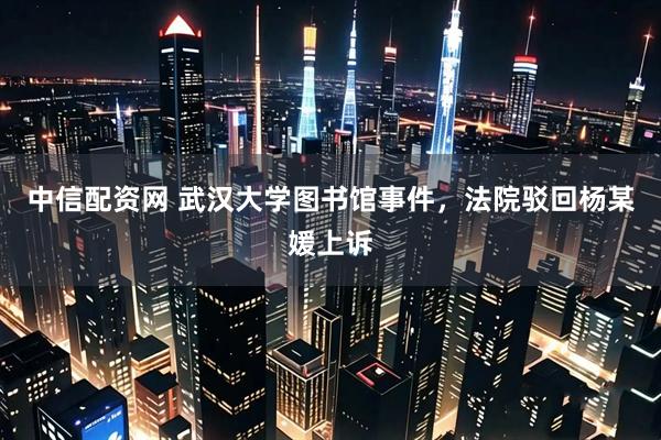 中信配资网 武汉大学图书馆事件，法院驳回杨某媛上诉