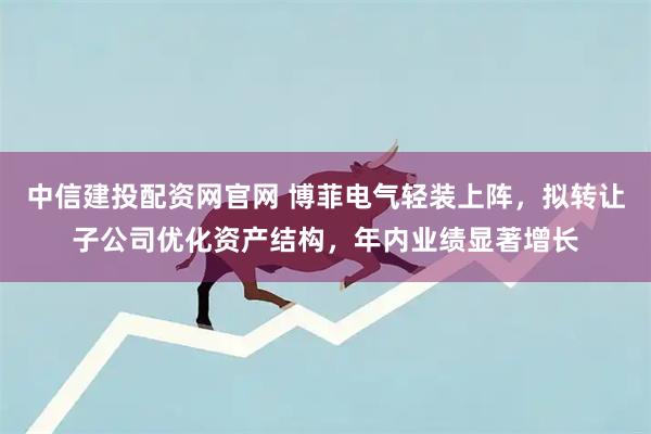 中信建投配资网官网 博菲电气轻装上阵，拟转让子公司优化资产结构，年内业绩显著增长