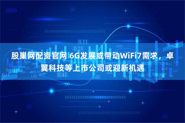 股巢网配资官网 6G发展或带动WiFi7需求，卓翼科技等上市公司或迎新机遇