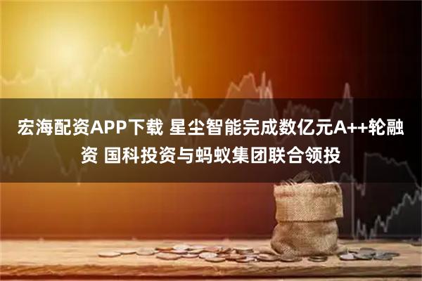 宏海配资APP下载 星尘智能完成数亿元A++轮融资 国科投资与蚂蚁集团联合领投