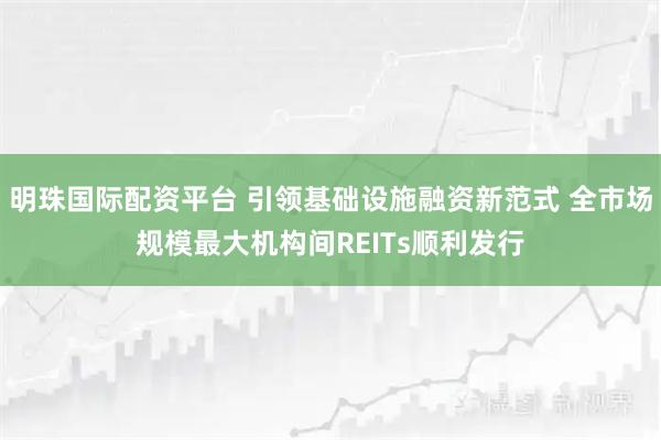 明珠国际配资平台 引领基础设施融资新范式 全市场规模最大机构间REITs顺利发行