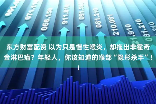 东方财富配资 以为只是慢性喉炎，却拖出非霍奇金淋巴瘤？年轻人，你该知道的喉部“隐形杀手”！