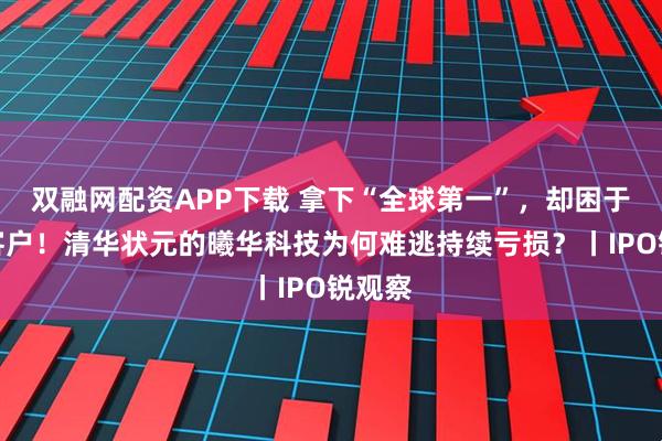 双融网配资APP下载 拿下“全球第一”，却困于单一客户！清华状元的曦华科技为何难逃持续亏损？丨IPO锐观察