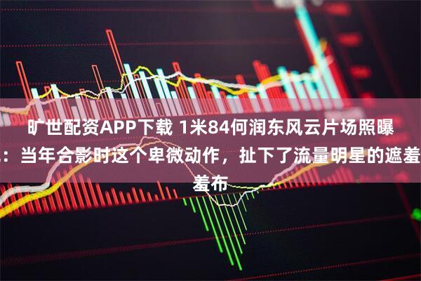 旷世配资APP下载 1米84何润东风云片场照曝光：当年合影时这个卑微动作，扯下了流量明星的遮羞布