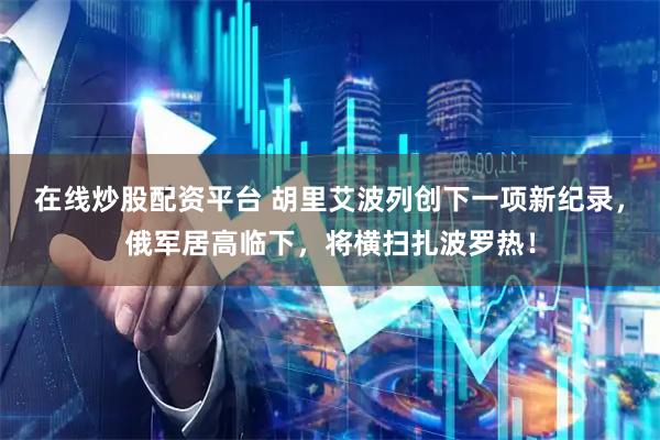 在线炒股配资平台 胡里艾波列创下一项新纪录，俄军居高临下，将横扫扎波罗热！