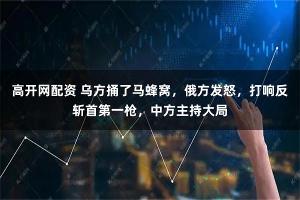 高开网配资 乌方捅了马蜂窝，俄方发怒，打响反斩首第一枪，中方主持大局