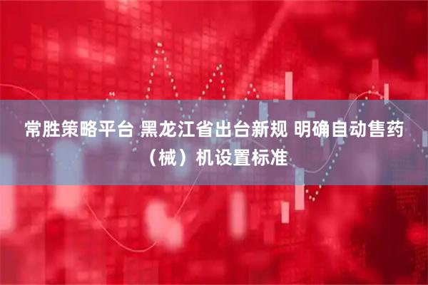 常胜策略平台 黑龙江省出台新规 明确自动售药（械）机设置标准