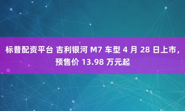 标普配资平台 吉利银河 M7 车型 4 月 28 日上市，预售价 13.98 万元起