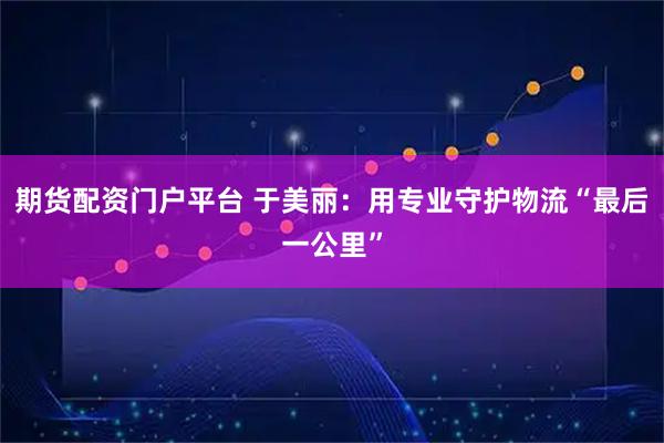 期货配资门户平台 于美丽：用专业守护物流“最后一公里”