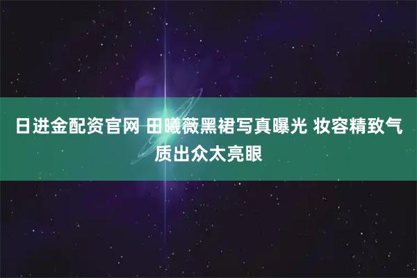 日进金配资官网 田曦薇黑裙写真曝光 妆容精致气质出众太亮眼