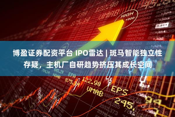 博盈证券配资平台 IPO雷达 | 斑马智能独立性存疑，主机厂自研趋势挤压其成长空间