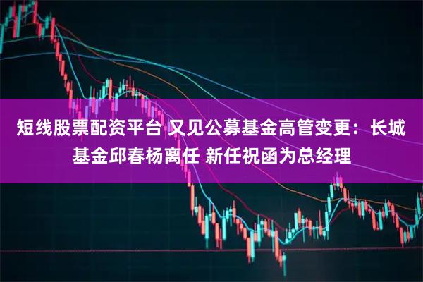 短线股票配资平台 又见公募基金高管变更：长城基金邱春杨离任 新任祝函为总经理