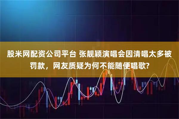 股米网配资公司平台 张靓颖演唱会因清唱太多被罚款，网友质疑为何不能随便唱歌?
