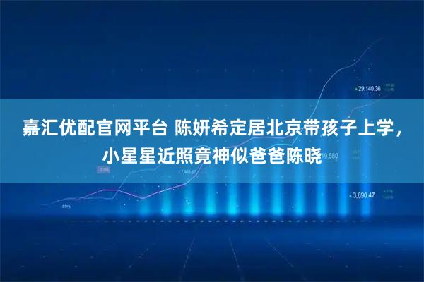 嘉汇优配官网平台 陈妍希定居北京带孩子上学，小星星近照竟神似爸爸陈晓